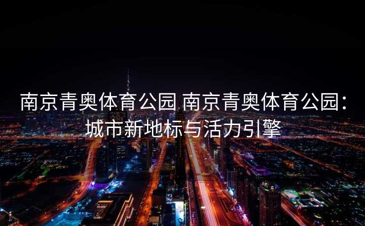 南京青奥体育公园 南京青奥体育公园:城市新地标与活力引擎 南京青奥体育公园 南京青奥体育公园:城市新地标与活力引擎